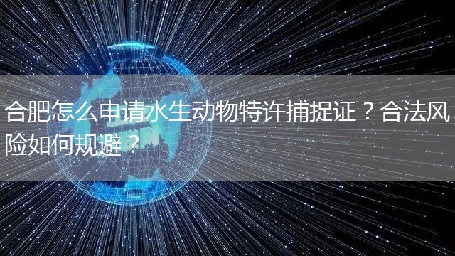 合肥怎么申请水生动物特许捕捉证？合法风险如何规避？